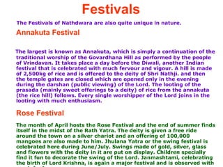Festivals   The Festivals of Nathdwara are also quite unique in nature. Annakuta Festival The largest is known as Annakuta, which is simply a continuation of the traditional worship of the Govardhana Hill as performed by the people of Vrindavan. It takes place a day before the Diwali, another Indian festival that is celebrated with much fervour and vigour. A hill is made of 2,500kg of rice and is offered to the deity of Shri Nathji. and then the temple gates are closed which are opened only in the evening during the darshan (public viewing) of the Lord. The looting of the prasada (mainly sweet offerings to a deity) of rice from the annakuta (the rice hill) follows. Every single worshipper of the Lord joins in the looting with much enthusiasm.  Rose Festival   The month of April hosts the Rose Festival and the end of summer finds itself in the midst of the Rath Yatra. The deity is given a free ride around the town on a silver chariot and an offering of 100,000 mangoes are also made to him. Jhulana Yatra or the swing festival is celebrated here during June/July. Swings made of gold, silver, glass and flowers with the deity in it are put on display. Children specially find it fun to decorate the swing of the Lord. Janmashtami, celebrating the birth of Lord Krishna, is again a major festival and is observed with much fanfare.  