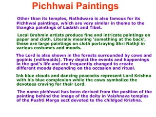 Pichhwai Paintings   Other than its temples, Nathdwara is also famous for its Pichhwai paintings, which are very similar in theme to the thangka paintings of Ladakh and Tibet.  Local Brahmin artists produce fine and intricate paintings on paper and cloth. Literally meaning ‘something at the back’, these are large paintings on cloth portraying Shri Nathji in various costumes and moods. The Lord is also shown in the forests surrounded by cows and gopinis (milkmaids). They depict the events and happenings in the god’s life and are frequently changed to create different moods depending on the occasion and ritual.  Ink blue clouds and dancing peacocks represent Lord Krishna with his blue complexion while the cows symbolize the devotees craving for their Lord.  The name pichhwai has been derived from the position of the painting behind the image of the deity in Vaishnava temples of the Pushti Marga sect devoted to the childgod Krishna.  