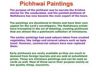 Pichhwai Paintings   The purpose of the pichhwai was to narrate the Krishna stories for the uneducated, and the painted pichhwai of Nathdwara has now become the main export of the town.  The paintings are devotional in theme and have their own appeal for the Lord’s worshippers. The Nathdwara artists have triumphed in the art of detailing, creating pichhwais that are almost like a patchwork collection of miniatures.  The earlier paintings had used colours taken from crushed vegetables, like indigo and mineral colours such as lapis lazuli. However, commercial colours have now replaced them.  Early pichhwais are rarely available as they are much in demand from foreign tourists and are sold at exhorbitant prices. These are miniature paintings and can be used as cards as well. Most of these serve their purpose mainly as low quality cheap, souvenirs. 