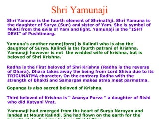 Shri Yamunaji Shri Yamuna is the fourth element of Shrinathji. Shri Yamuna is the daughter of Surya (Sun) and sister of Yam. She is symbol of Mukti from the evils of Yam and light. Yamunaji is the “ISHT DEVI” of Pushtimarg. Yamuna’s another name(form) is Kalindi who is also the daughter of Surya. Kalindi is the fourth patrani of Krishna. Yamunaji however is not  the wedded wife of krishna, but is beloved of Shri Krishna.  Radha is the First beloved of Shri Krishna (Radha is the reverse of Dhara). Dhara takes away the being from Lord Shiva due to its TRIGUNATMA character. On the contrary Radha with the strength of Bhakti and Samarpan makes atma meet parmatma.  Gopanga is also sacred beloved of Krishna.  Third beloved of Krishna is “ Ananya Purva ” a daughter of Rishi who did Katyani Vrat. Yamunaji had emerged from the heart of Surya Narayan and landed at Mount Kalindi. She had flown on the earth for the benefit of its disciples to have Bhakti Bhav. 
