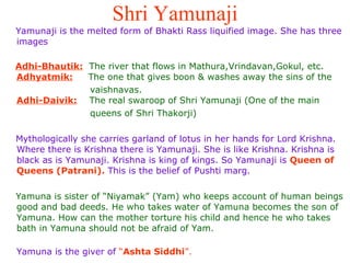 Shri Yamunaji Yamunaji is the melted form of Bhakti Rass liquified image. She has three images  Adhi-Bhautik:   The river that flows in Mathura,Vrindavan,Gokul, etc. Adhyatmik:   The one that gives boon & washes away the sins of the  vaishnavas. Adhi-Daivik:   The real swaroop of Shri Yamunaji (One of the main  queens of Shri Thakorji)  Mythologically she carries garland of lotus in her hands for Lord Krishna. Where there is Krishna there is Yamunaji. She is like Krishna. Krishna is black as is Yamunaji. Krishna is king of kings. So Yamunaji is  Queen of Queens (Patrani).  This is the belief of Pushti marg.  Yamuna is sister of “Niyamak” (Yam) who keeps account of human beings good and bad deeds. He who takes water of Yamuna becomes the son of Yamuna. How can the mother torture his child and hence he who takes bath in Yamuna should not be afraid of Yam.  Yamuna is the giver of  “ Ashta Siddhi ”. 