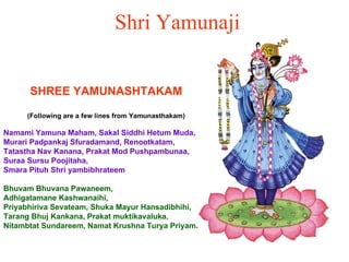 Shri Yamunaji SHREE YAMUNASHTAKAM (Following are a few lines from Yamunasthakam) Namami Yamuna Maham, Sakal Siddhi Hetum Muda,  Murari Padpankaj Sfuradamand, Renootkatam,  Tatastha Nav Kanana, Prakat Mod Pushpambunaa,  Suraa Sursu Poojitaha,  Smara Pituh Shri yambibhrateem Bhuvam Bhuvana Pawaneem, Adhigatamane Kashwanaihi,  Priyabhiriva Sevateam, Shuka Mayur Hansadibhihi,  Tarang Bhuj Kankana, Prakat muktikavaluka,  Nitambtat Sundareem, Namat Krushna Turya Priyam.   