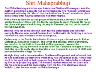 Shri Mahaprabhuji Shri Vallabhacharya’s father was Lakshman Bhatt and Illamargaru was the mother. Lakshman’s parents had performed ninty-five “Yagnas” and it was informed to him by his “Guru” that the birth of an “Avtar” would take place in his family after having completed hundred Yagnas.  With a view to visit the sacred places of North India, Lakshman Bhatt had started from his village with his family members to reach Varansi. He found the place with peace and during his stay in Varanasi, he had performed all five Somayagnas. Here he lived for some time but later, fearing disturbance and violence owing to Muslim ruler called Bahulul Lodi he fled with his family by a certain route which took him back to his native place.  On his way to the South, he halted at Champaranya, a forest area in Raipur District i.e. in Madhya Pradesh. The terror and physical strain suffered by her resulted in the birth of the child at Champaranya, two months prematurely. Taking the child to be still-born for it showed no signs of life at first, the parents sadly placed it under a tree wrapped in a piece of cloth and proceeded to the village for rest. At night they had a dream in which God himself appeared and informed that he had been born as their child which they had thought as dead. Hence they went to the spot and to their surprise they found the divine baby enveloped by fire as its protecting spirit.The blessed mother extended her arms into the fire and recieved the divine baby from the fire. The child was named Vallabh. Later he was known as Vallabhacharya. 