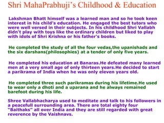 Shri MahaPrabhuji’s Childhood & Education Lakshman Bhatt himself was a learned man and so he took keen interest in his child’s education. He engaged the best tutors who were well versed in their subjects. In his childhood Shri Vallabh didn't play with toys like the ordinary children but liked to play with idols of Shri Krishna or his father's books.  He completed the study of all the four vedas,the upanishads and the six darshans(philosophies) at a tender of only five years. He completed his education at Banaras.He defeated many learned men at a very small age of only thirteen years.He decided to start a parikrama of India when he was only eleven years old. He completed three such parikramas during his lifetime.He used to wear only a dhoti and a uparana and he always remained barefoot during his life.  Shree Vallabhacharya used to meditate and talk to his followers in a peacefull surrounding area. There are total eighty four “Baithaks” all over India and they are still regarded with great reverence by the Vaishnavs. 