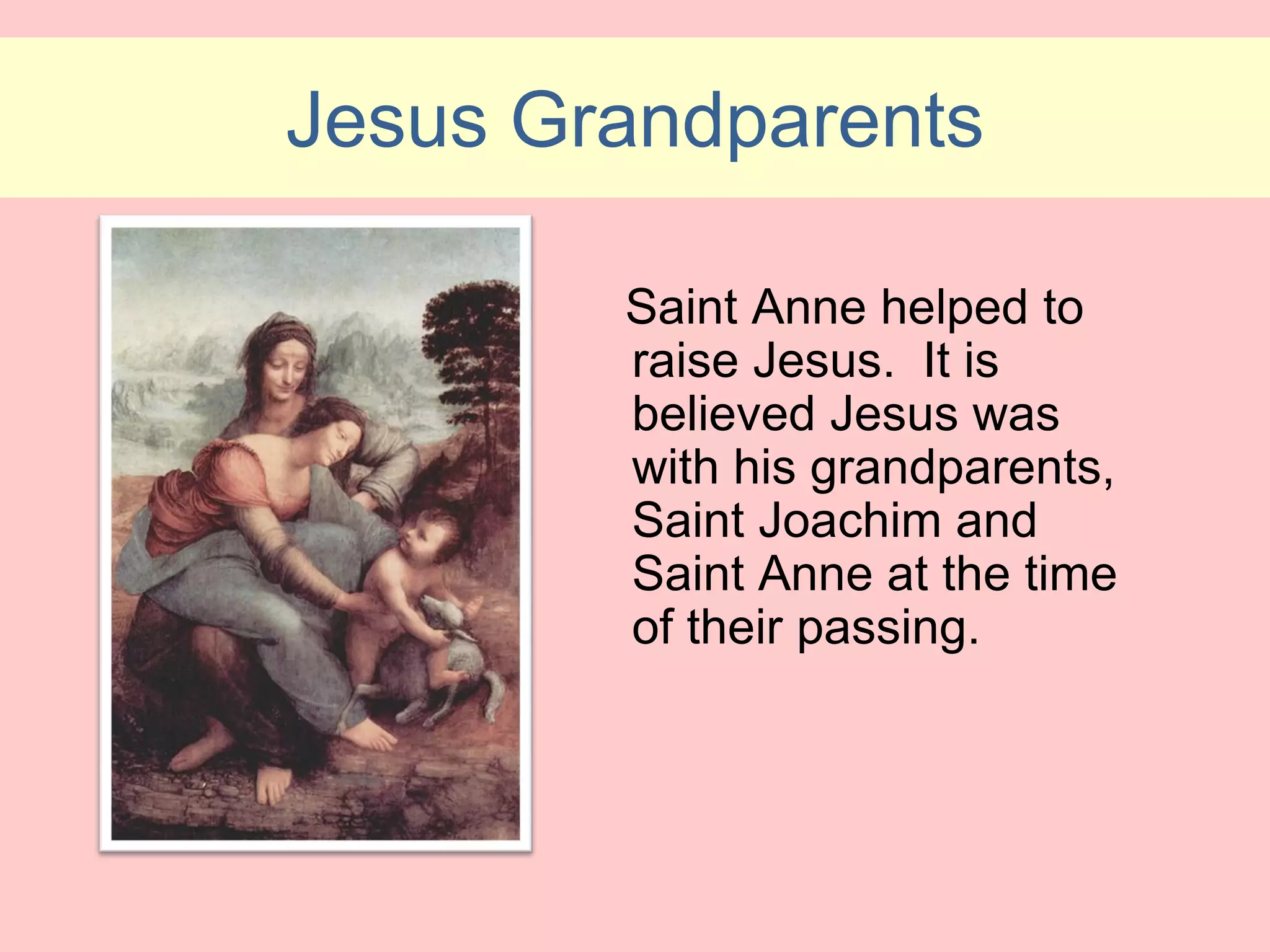 Jesus Grandparents

        Saint Anne helped to
        raise Jesus. It is
        believed Jesus was
        with his grandparents,
        Saint Joachim and
        Saint Anne at the time
        of their passing.
 