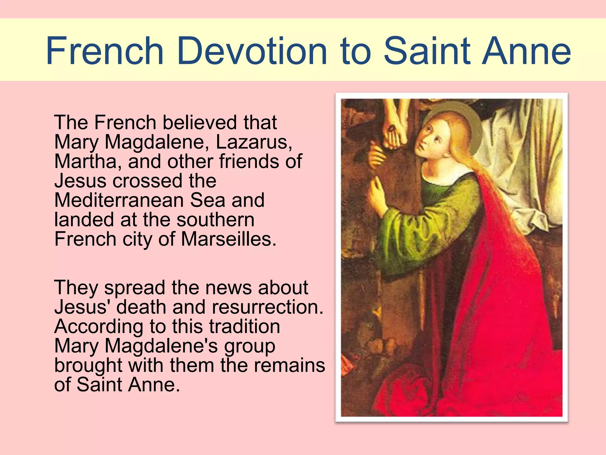 French Devotion to Saint Anne
The French believed that
Mary Magdalene, Lazarus,
Martha, and other friends of
Jesus crossed the
Mediterranean Sea and
landed at the southern
French city of Marseilles.

They spread the news about
Jesus' death and resurrection.
According to this tradition
Mary Magdalene's group
brought with them the remains
of Saint Anne.
 