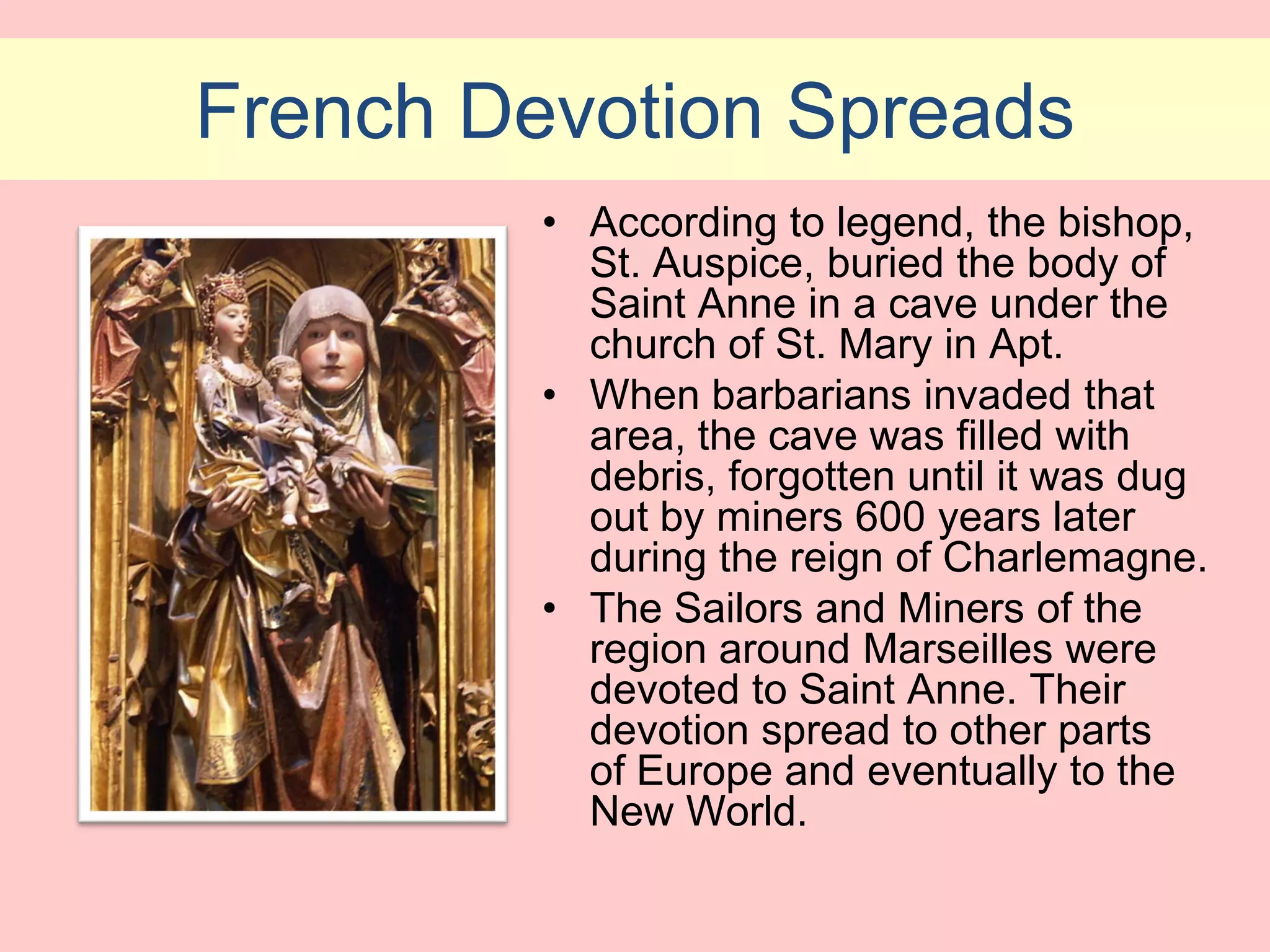 French Devotion Spreads
         • According to legend, the bishop,
           St. Auspice, buried the body of
           Saint Anne in a cave under the
           church of St. Mary in Apt.
         • When barbarians invaded that
           area, the cave was filled with
           debris, forgotten until it was dug
           out by miners 600 years later
           during the reign of Charlemagne.
         • The Sailors and Miners of the
           region around Marseilles were
           devoted to Saint Anne. Their
           devotion spread to other parts
           of Europe and eventually to the
           New World.
 