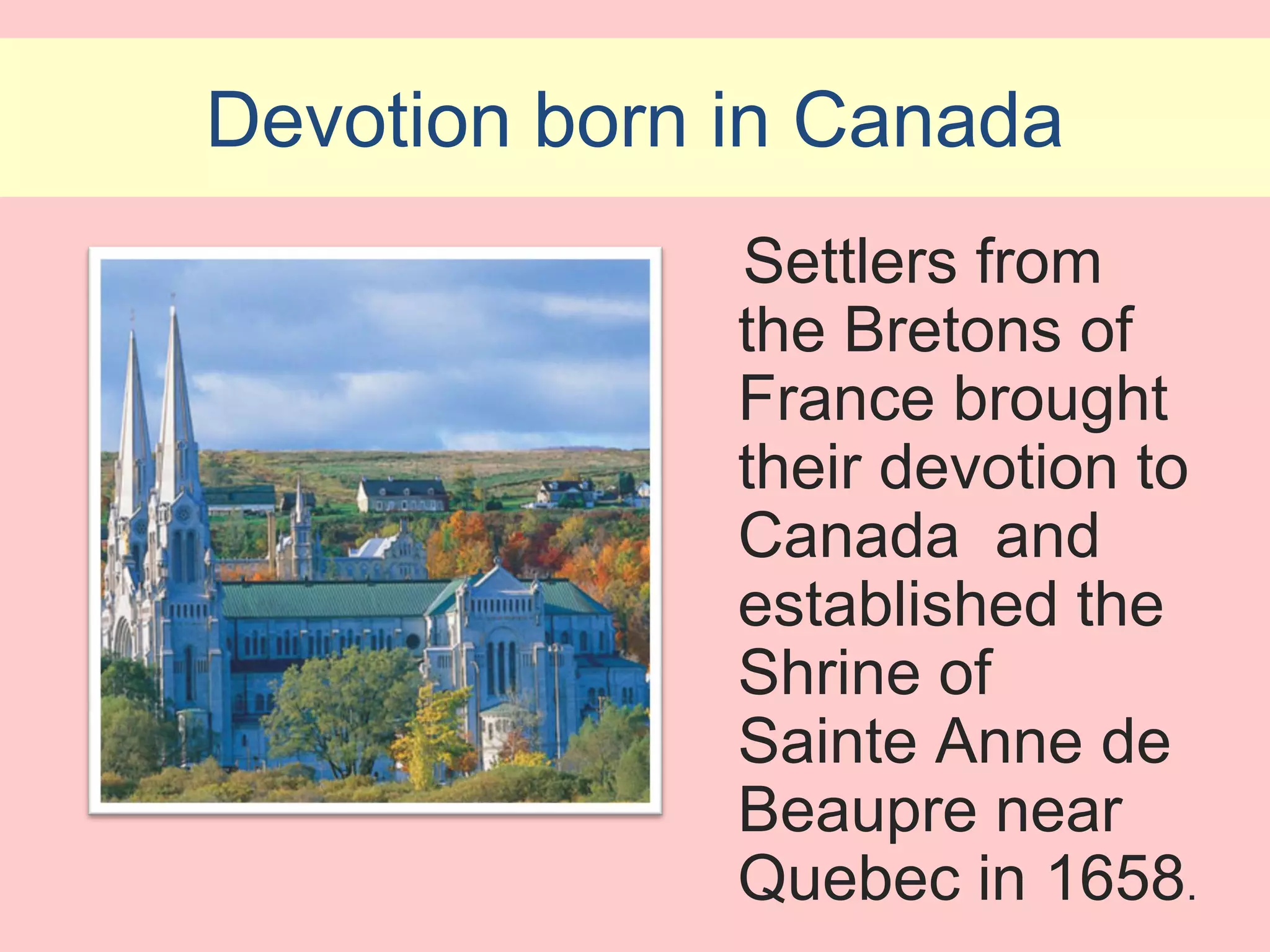 Devotion born in Canada
              Settlers from
              the Bretons of
              France brought
              their devotion to
              Canada and
              established the
              Shrine of
              Sainte Anne de
              Beaupre near
              Quebec in 1658.
 