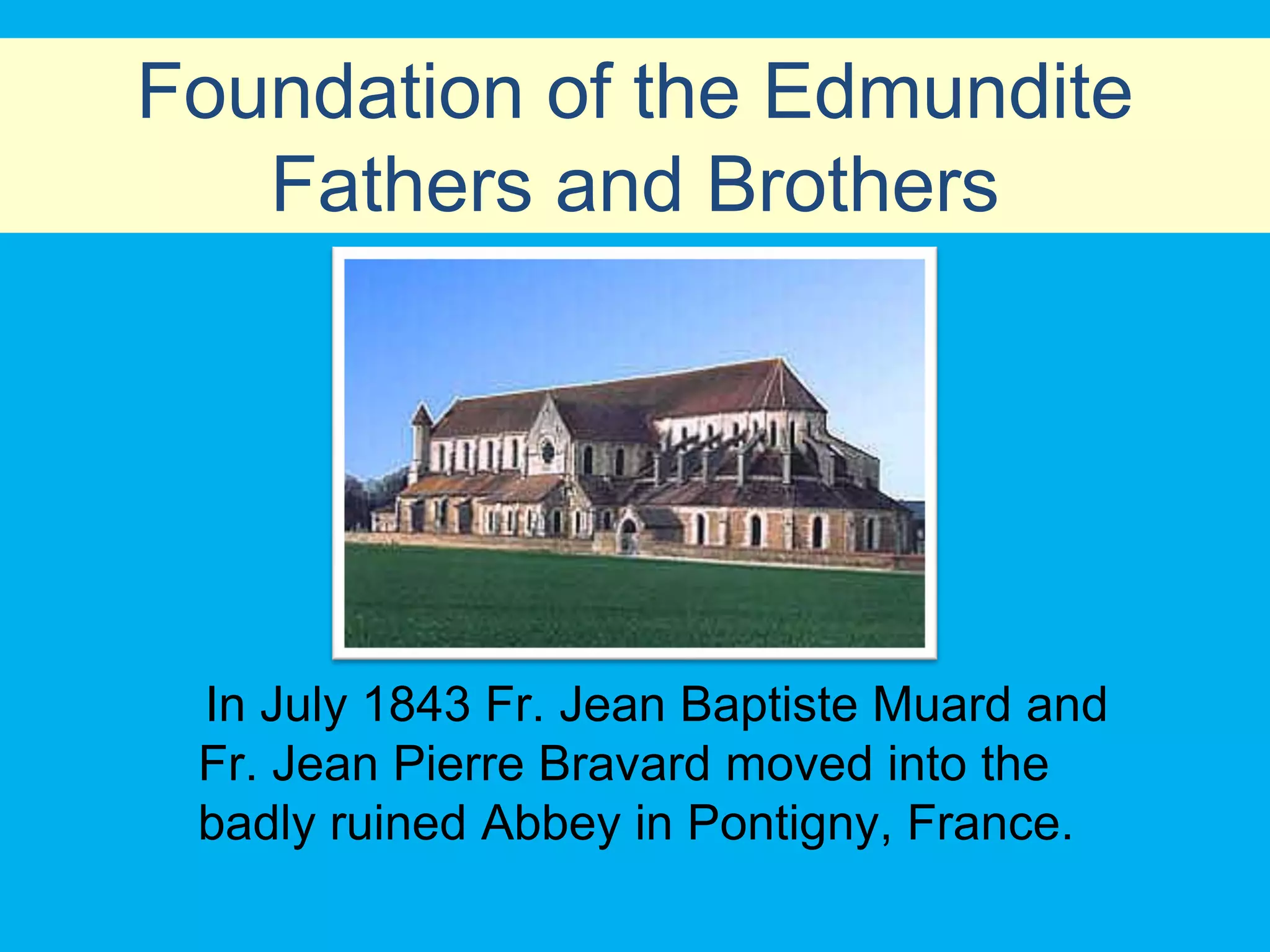 Foundation of the Edmundite
   Fathers and Brothers




 In July 1843 Fr. Jean Baptiste Muard and
 Fr. Jean Pierre Bravard moved into the
 badly ruined Abbey in Pontigny, France.
 