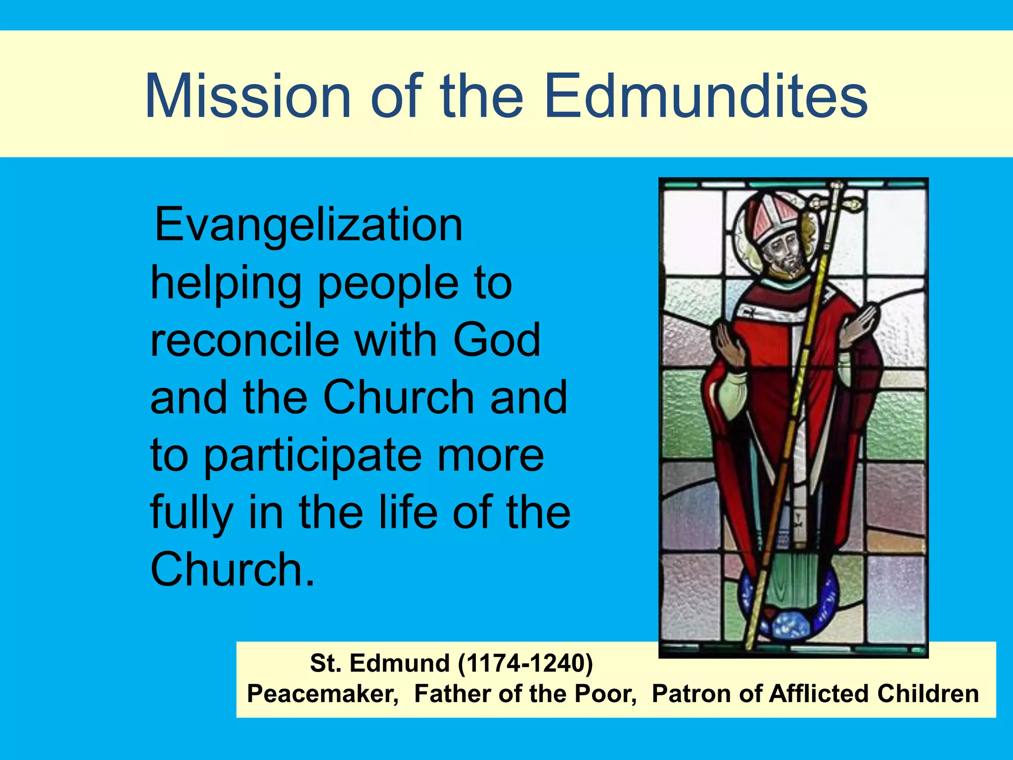 Mission of the Edmundites
Evangelization
helping people to
reconcile with God
and the Church and
to participate more
fully in the life of the
Church.
         St. Edmund (1174-1240)
     Peacemaker, Father of the Poor, Patron of Afflicted Children
 