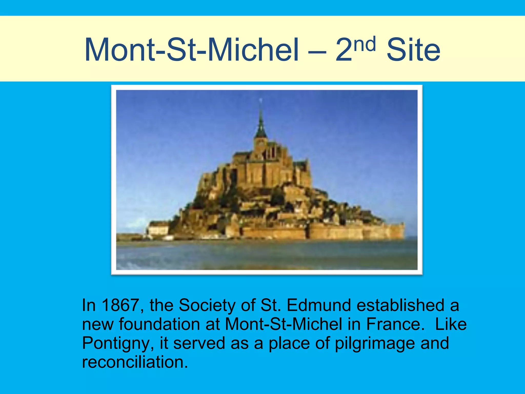 Mont-St-Michel – 2nd Site




In 1867, the Society of St. Edmund established a
new foundation at Mont-St-Michel in France. Like
Pontigny, it served as a place of pilgrimage and
reconciliation.
 