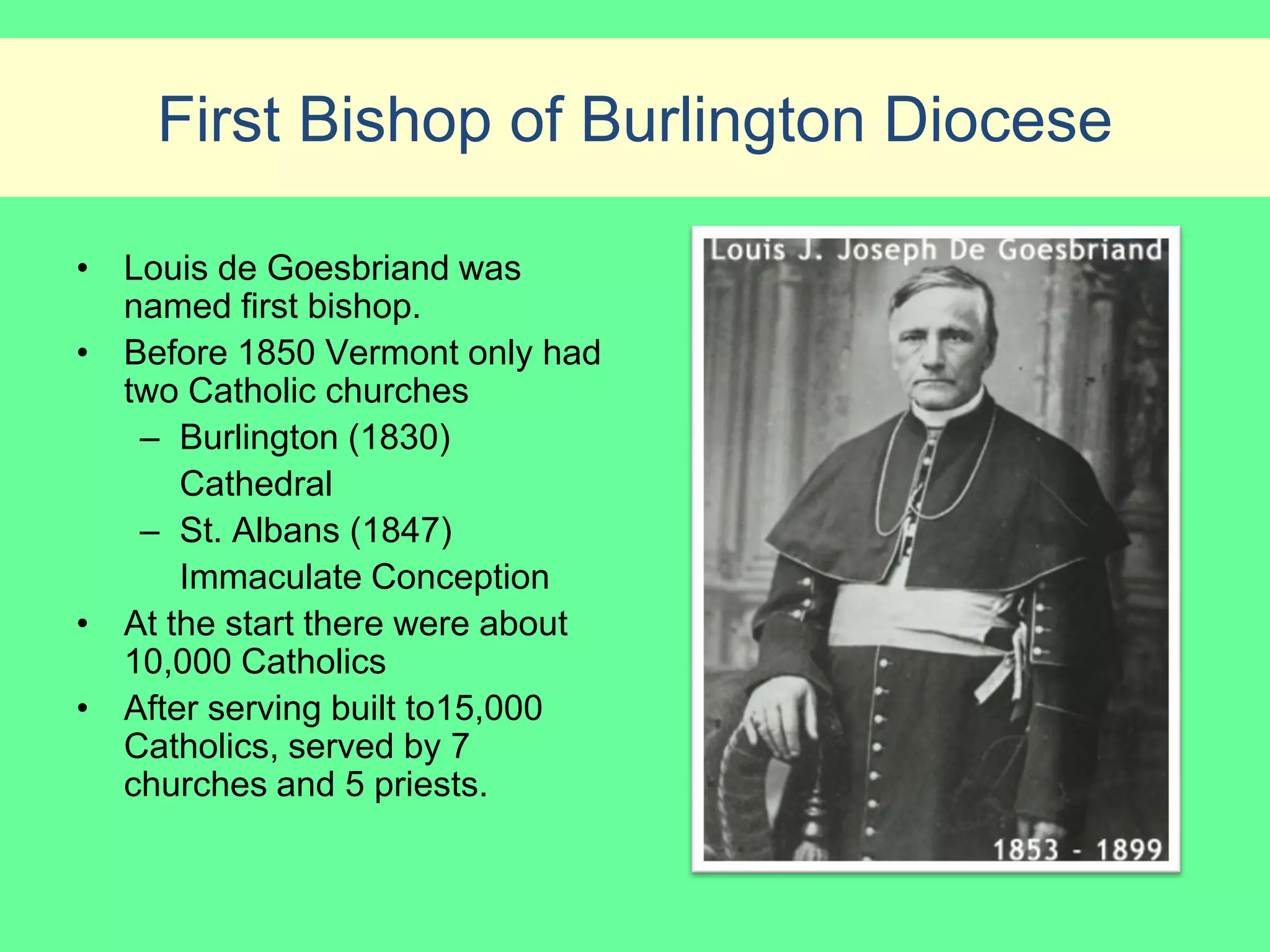 First Bishop of Burlington Diocese

• Louis de Goesbriand was
  named first bishop.
• Before 1850 Vermont only had
  two Catholic churches
   – Burlington (1830)
      Cathedral
   – St. Albans (1847)
      Immaculate Conception
• At the start there were about
  10,000 Catholics
• After serving built to15,000
  Catholics, served by 7
  churches and 5 priests.
 