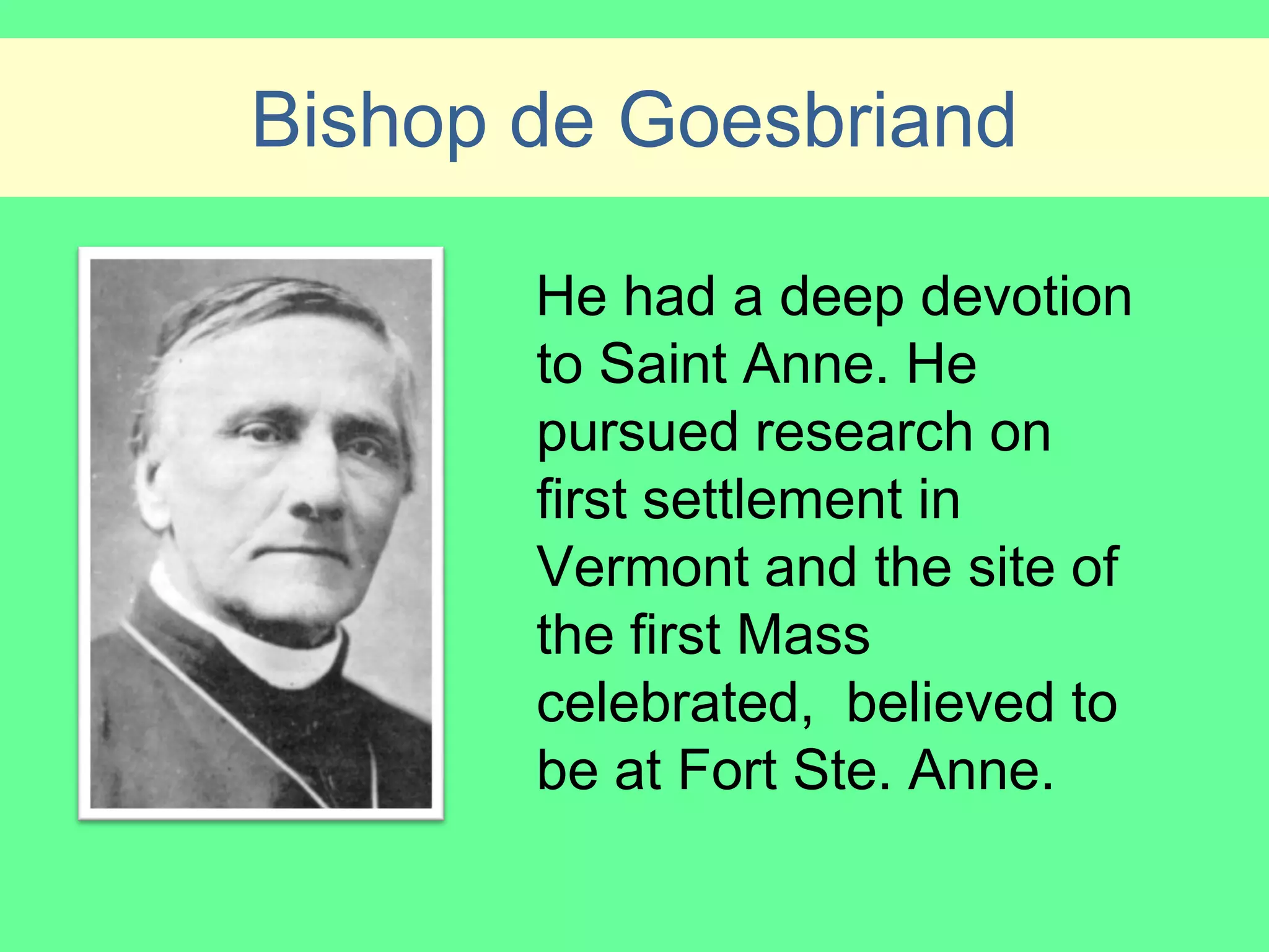 Bishop de Goesbriand

       He had a deep devotion
       to Saint Anne. He
       pursued research on
       first settlement in
       Vermont and the site of
       the first Mass
       celebrated, believed to
       be at Fort Ste. Anne.
 
