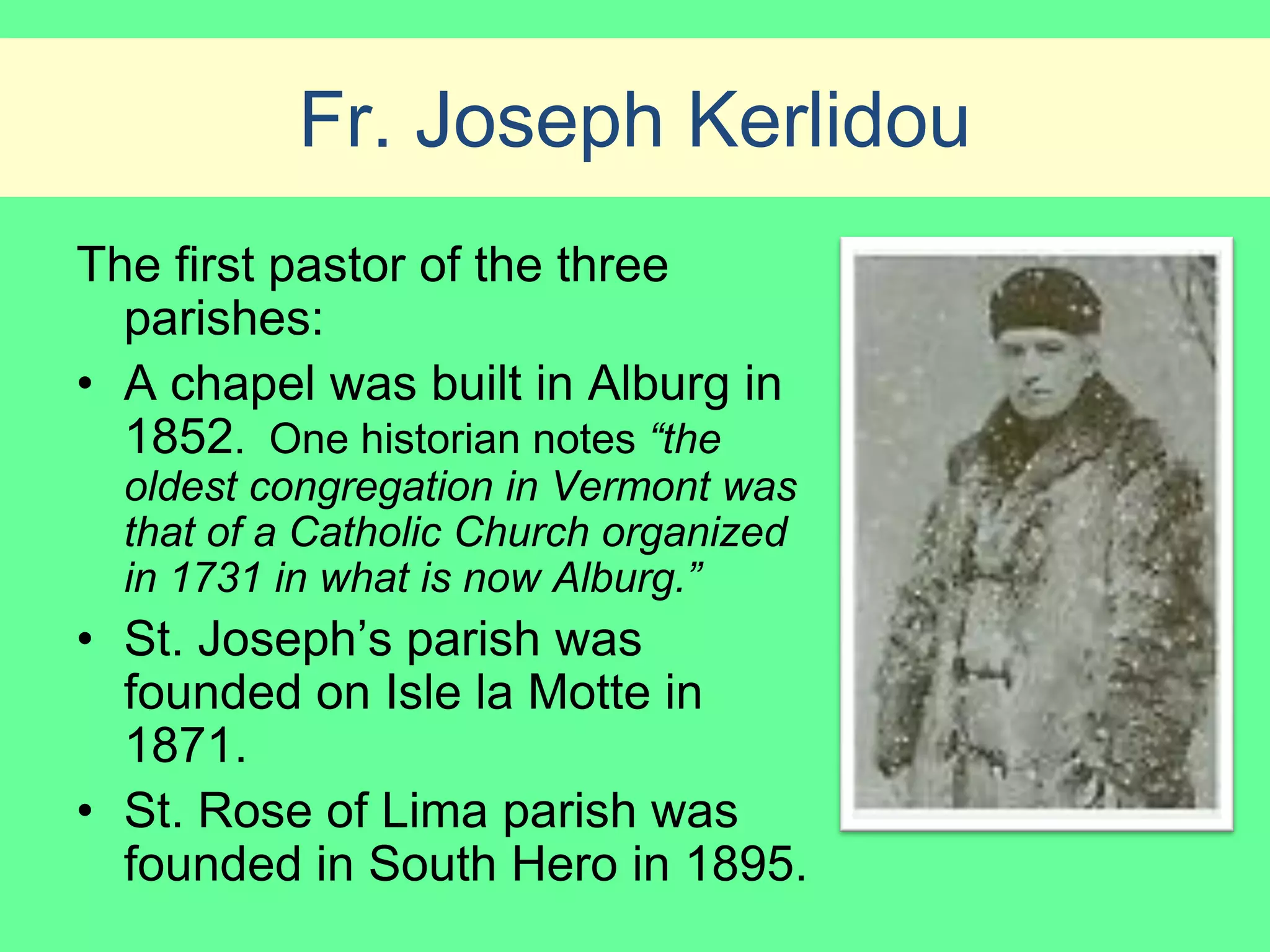 Fr. Joseph Kerlidou
The first pastor of the three
  parishes:
• A chapel was built in Alburg in
  1852. One historian notes “the
  oldest congregation in Vermont was
  that of a Catholic Church organized
  in 1731 in what is now Alburg.”
• St. Joseph’s parish was
  founded on Isle la Motte in
  1871.
• St. Rose of Lima parish was
  founded in South Hero in 1895.
 
