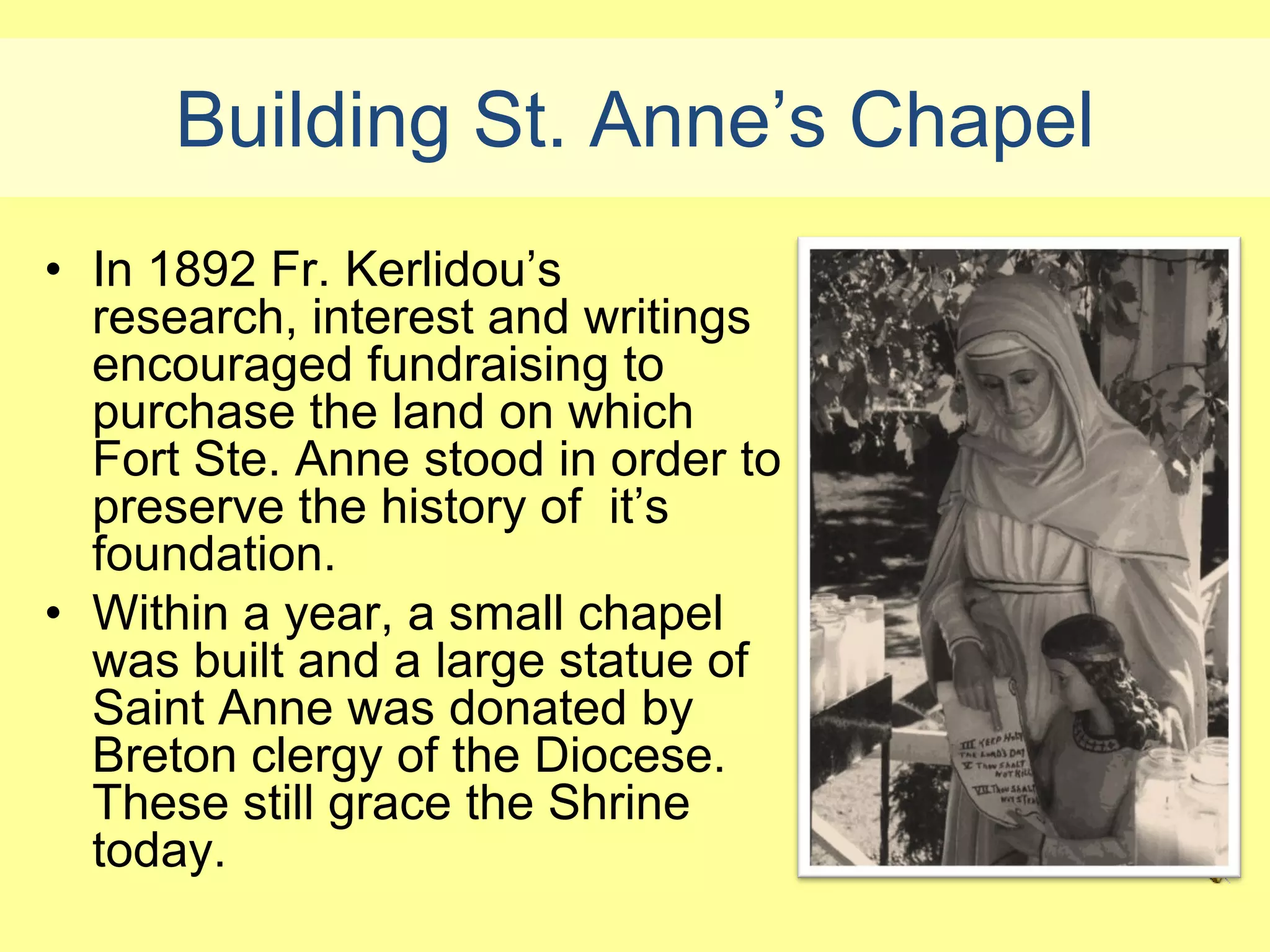 Building St. Anne’s Chapel
• In 1892 Fr. Kerlidou’s
  research, interest and writings
  encouraged fundraising to
  purchase the land on which
  Fort Ste. Anne stood in order to
  preserve the history of it’s
  foundation.
• Within a year, a small chapel
  was built and a large statue of
  Saint Anne was donated by
  Breton clergy of the Diocese.
  These still grace the Shrine
  today.
 