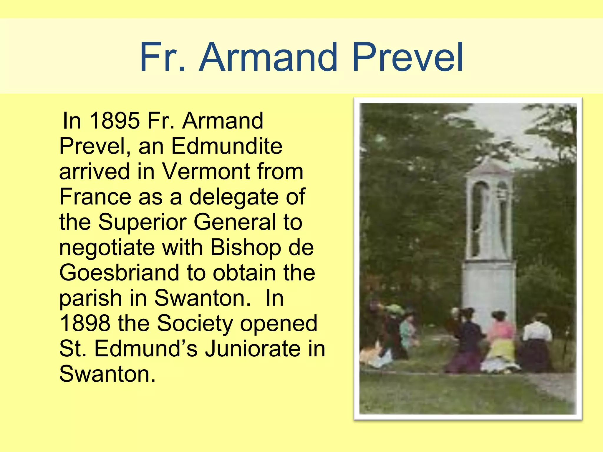 Fr. Armand Prevel
 In 1895 Fr. Armand
Prevel, an Edmundite
arrived in Vermont from
France as a delegate of
the Superior General to
negotiate with Bishop de
Goesbriand to obtain the
parish in Swanton. In
1898 the Society opened
St. Edmund’s Juniorate in
Swanton.
 