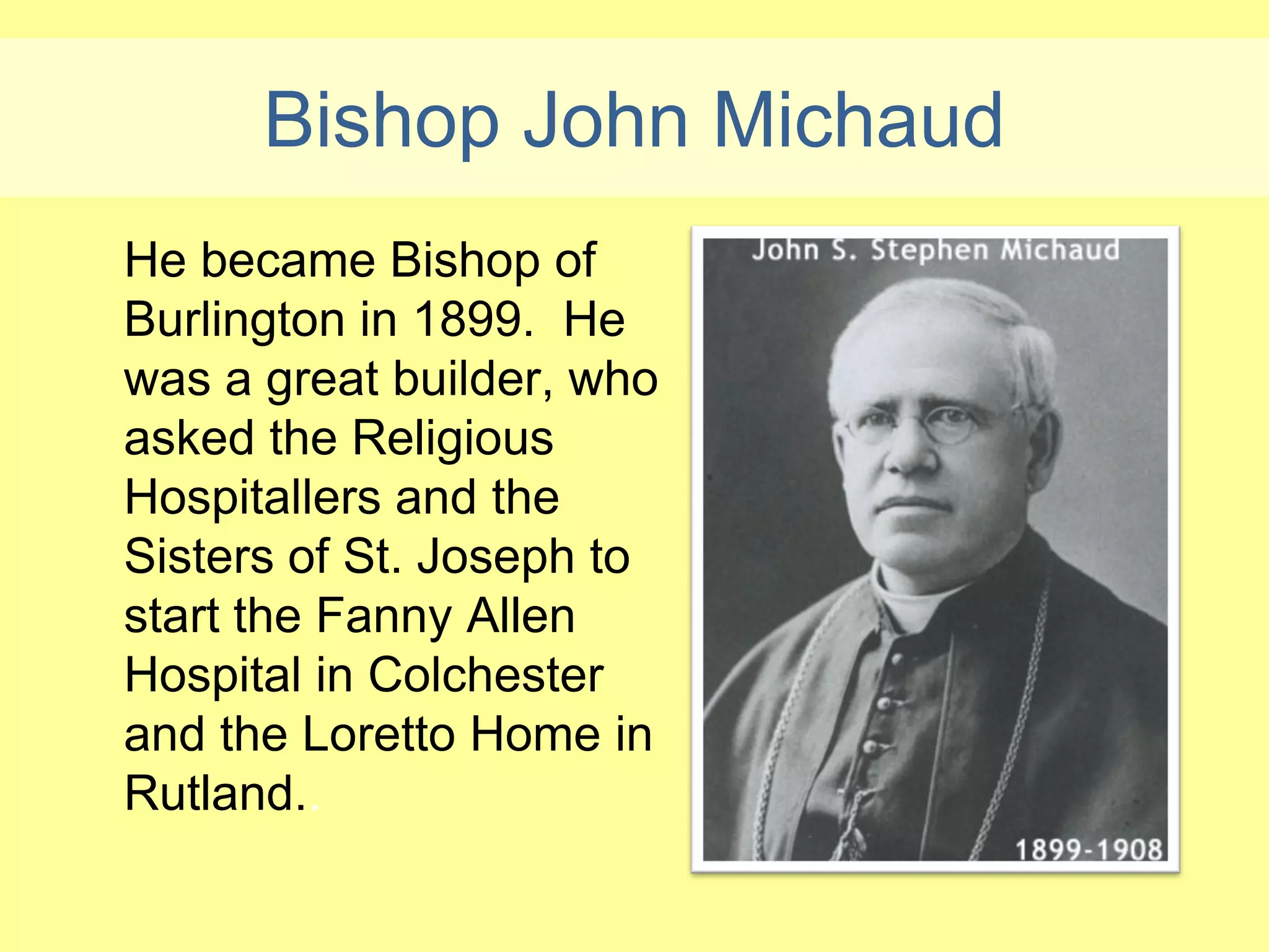 Bishop John Michaud
He became Bishop of
Burlington in 1899. He
was a great builder, who
asked the Religious
Hospitallers and the
Sisters of St. Joseph to
start the Fanny Allen
Hospital in Colchester
and the Loretto Home in
Rutland..
 