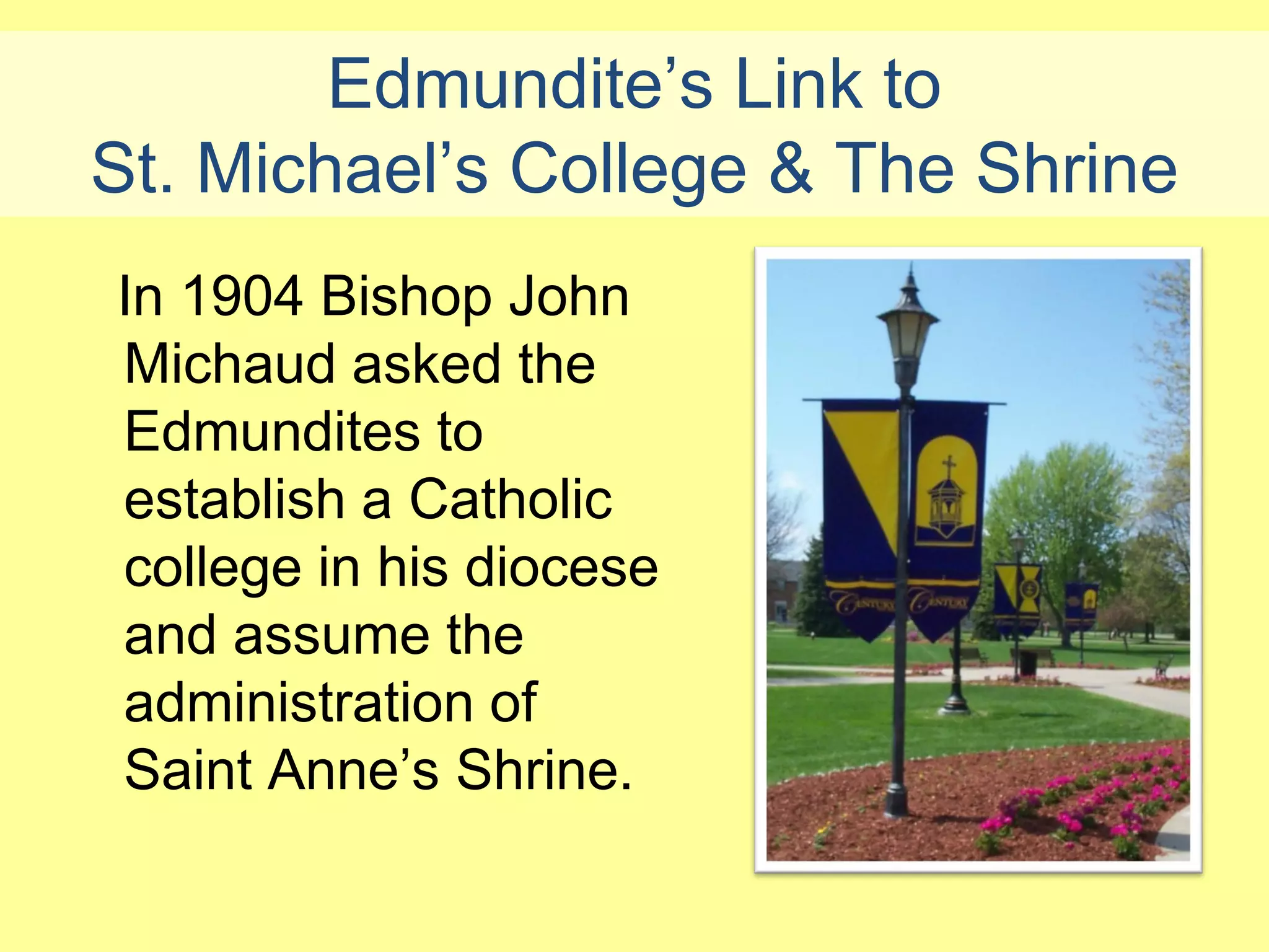 Edmundite’s Link to
St. Michael’s College & The Shrine
In 1904 Bishop John
Michaud asked the
Edmundites to
establish a Catholic
college in his diocese
and assume the
administration of
Saint Anne’s Shrine.
 