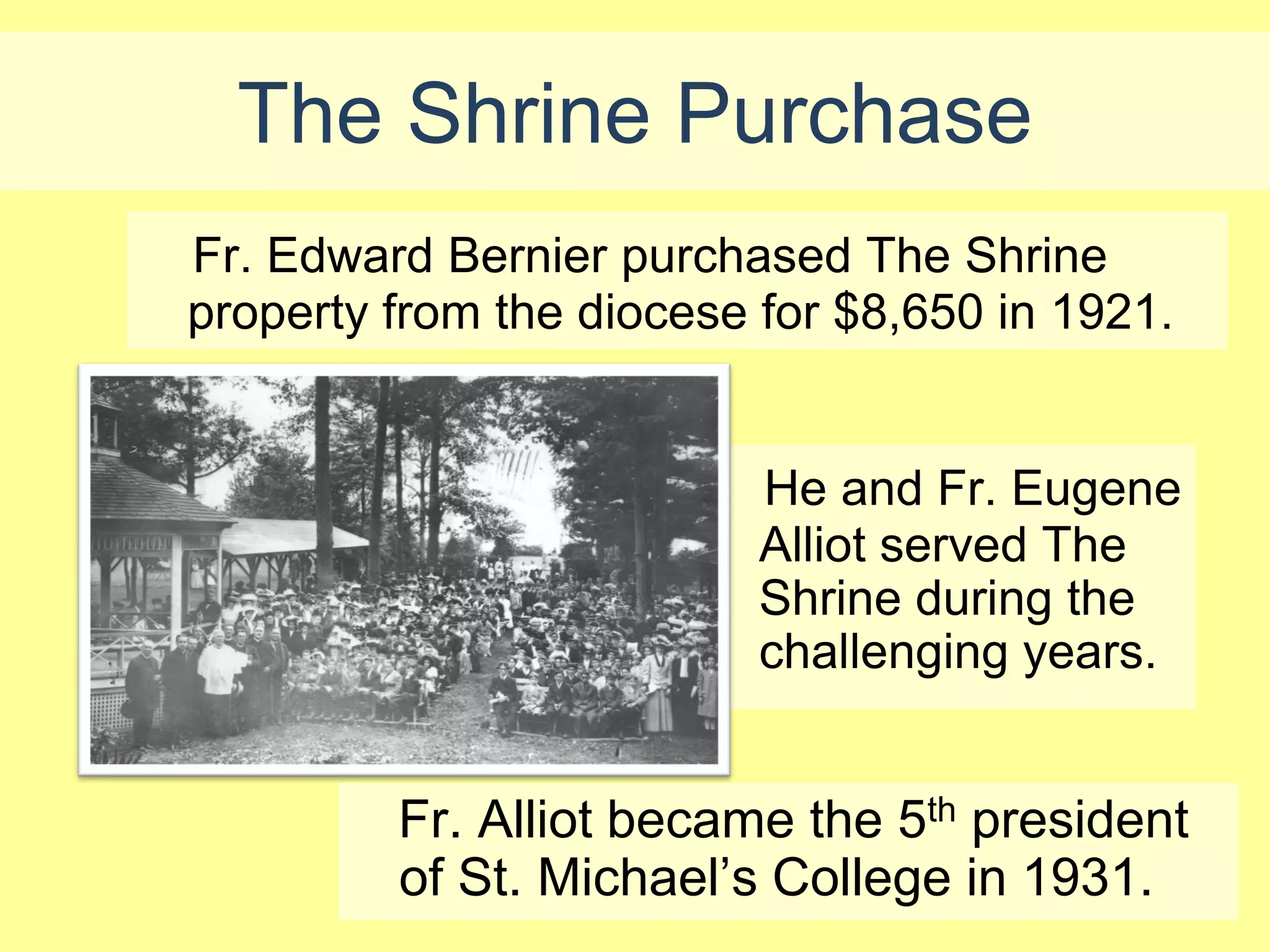 The Shrine Purchase
Fr. Edward Bernier purchased The Shrine
property from the diocese for $8,650 in 1921.


                          He and Fr. Eugene
                          Alliot served The
                          Shrine during the
                          challenging years.


         Fr. Alliot became the 5th president
         of St. Michael’s College in 1931.
 