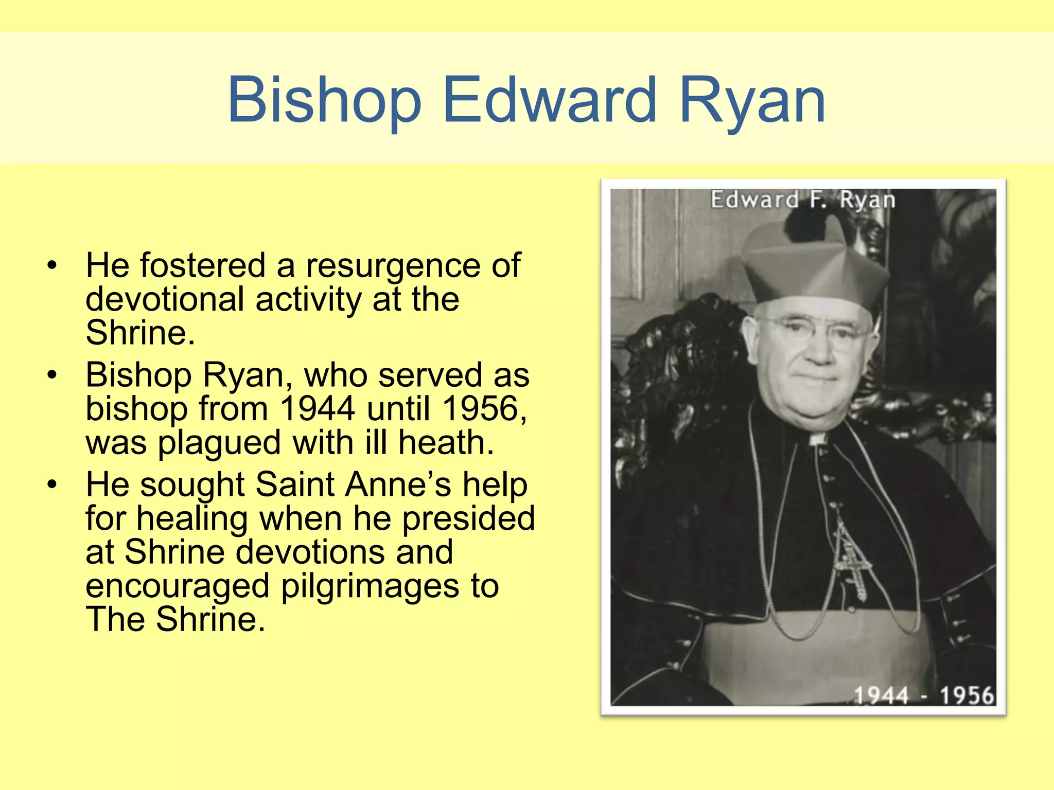 Bishop Edward Ryan

• He fostered a resurgence of
  devotional activity at the
  Shrine.
• Bishop Ryan, who served as
  bishop from 1944 until 1956,
  was plagued with ill heath.
• He sought Saint Anne’s help
  for healing when he presided
  at Shrine devotions and
  encouraged pilgrimages to
  The Shrine.
 