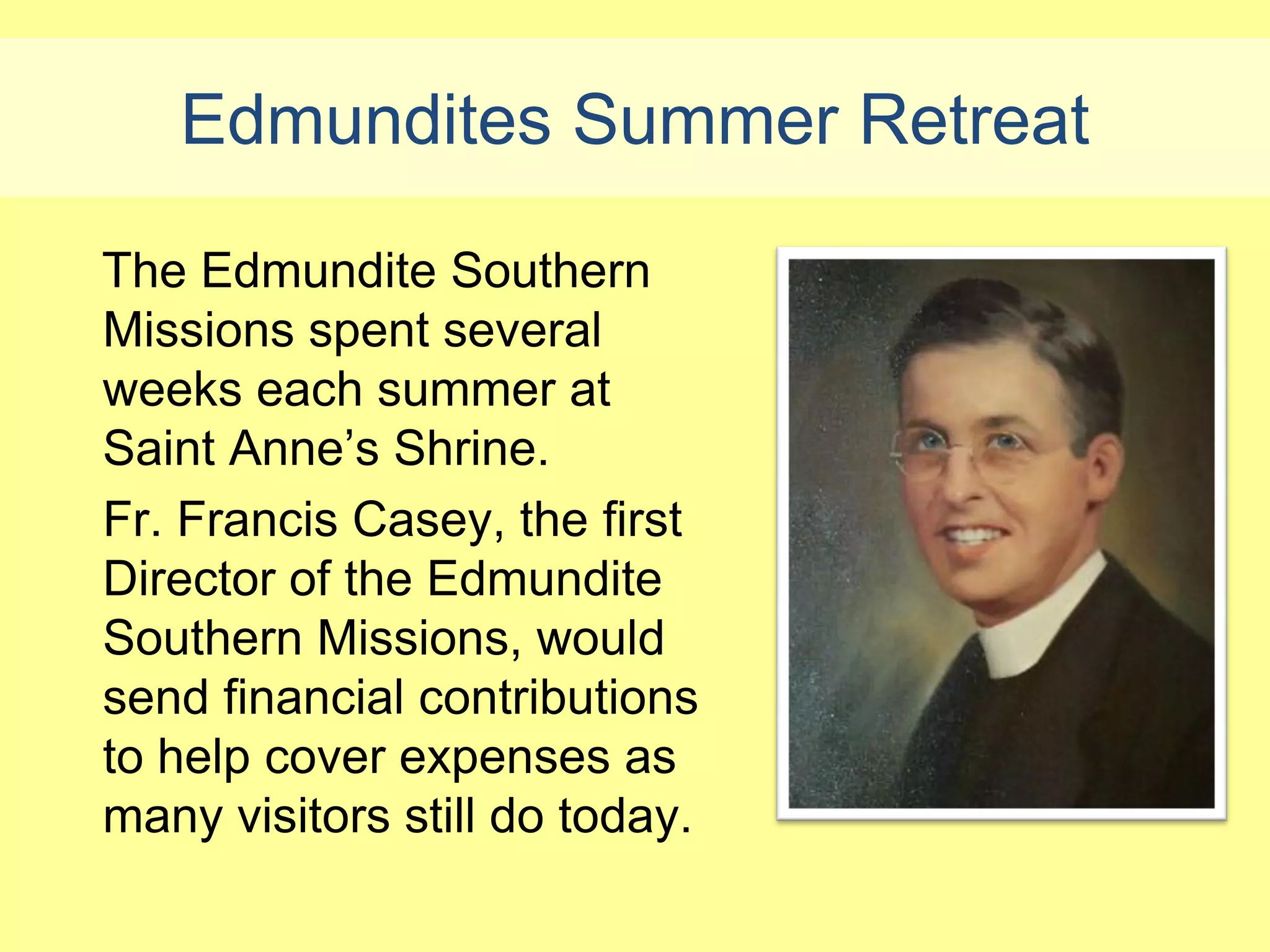 Edmundites Summer Retreat

The Edmundite Southern
Missions spent several
weeks each summer at
Saint Anne’s Shrine.
Fr. Francis Casey, the first
Director of the Edmundite
Southern Missions, would
send financial contributions
to help cover expenses as
many visitors still do today.
 
