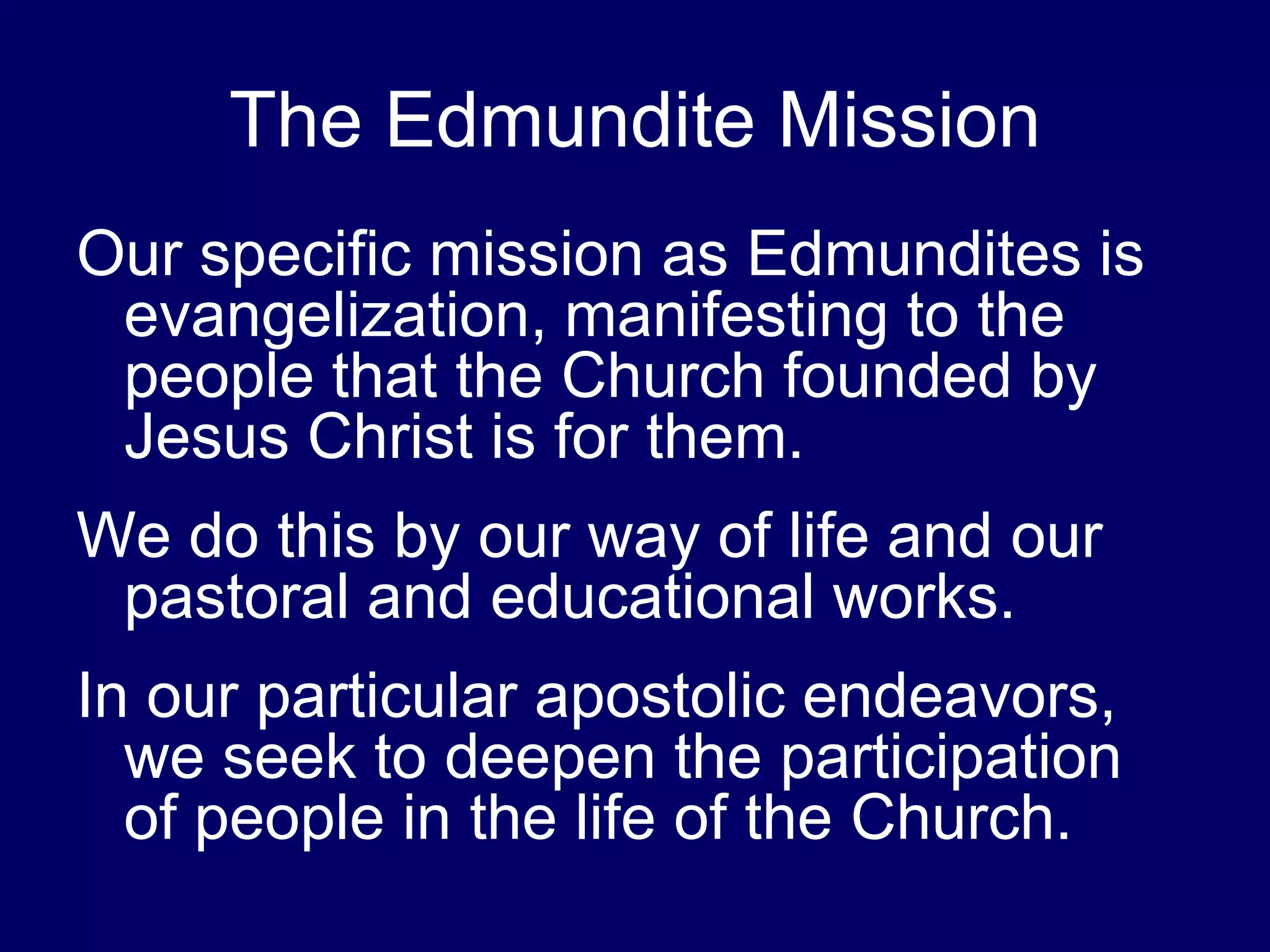 The Edmundite Mission
Our specific mission as Edmundites is
 evangelization, manifesting to the
 people that the Church founded by
 Jesus Christ is for them.
We do this by our way of life and our
 pastoral and educational works.
In our particular apostolic endeavors,
  we seek to deepen the participation
  of people in the life of the Church.
 