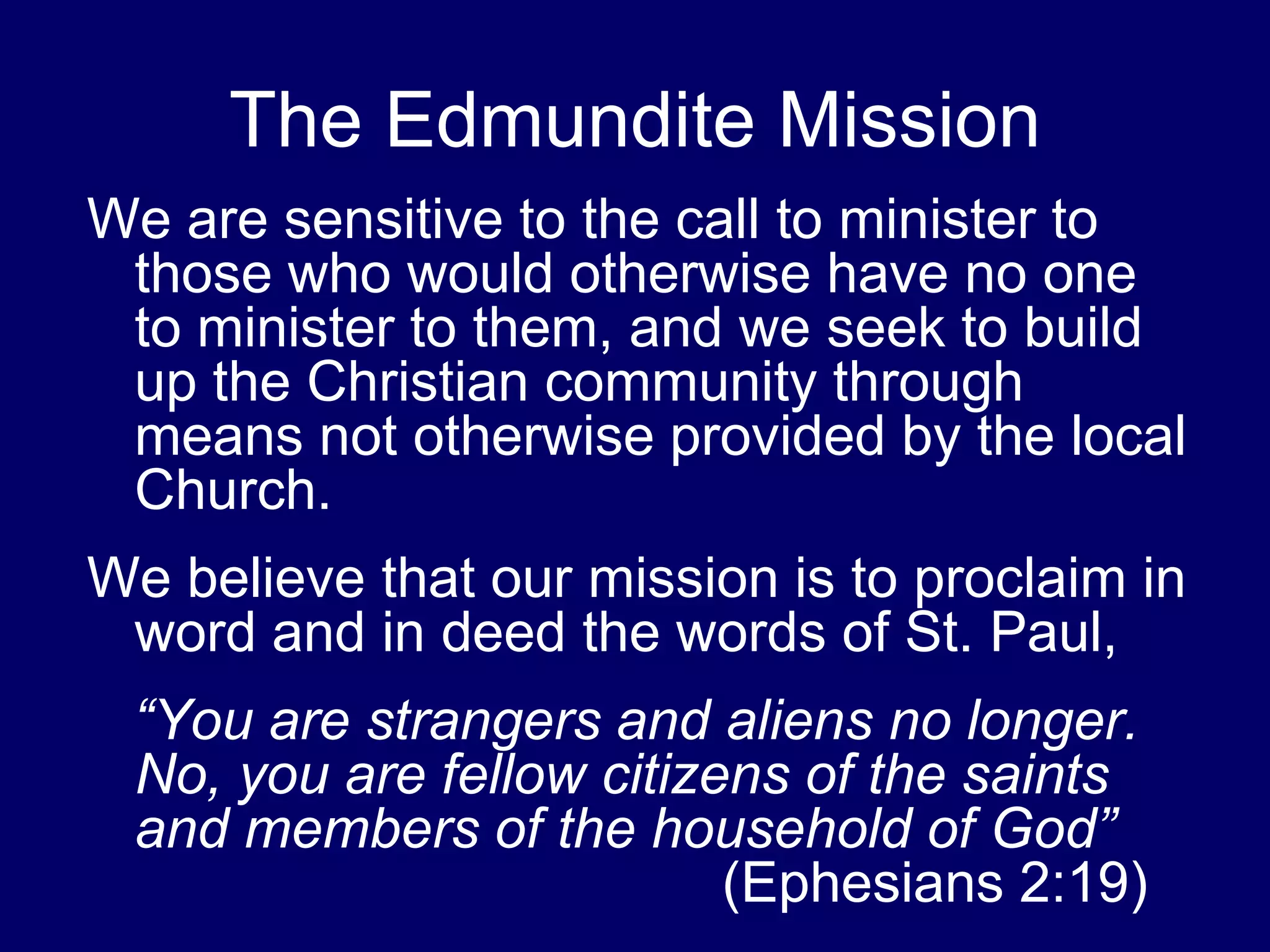 The Edmundite Mission
We are sensitive to the call to minister to
 those who would otherwise have no one
 to minister to them, and we seek to build
 up the Christian community through
 means not otherwise provided by the local
 Church.
We believe that our mission is to proclaim in
 word and in deed the words of St. Paul,
 “You are strangers and aliens no longer.
 No, you are fellow citizens of the saints
 and members of the household of God”
                          (Ephesians 2:19)
 