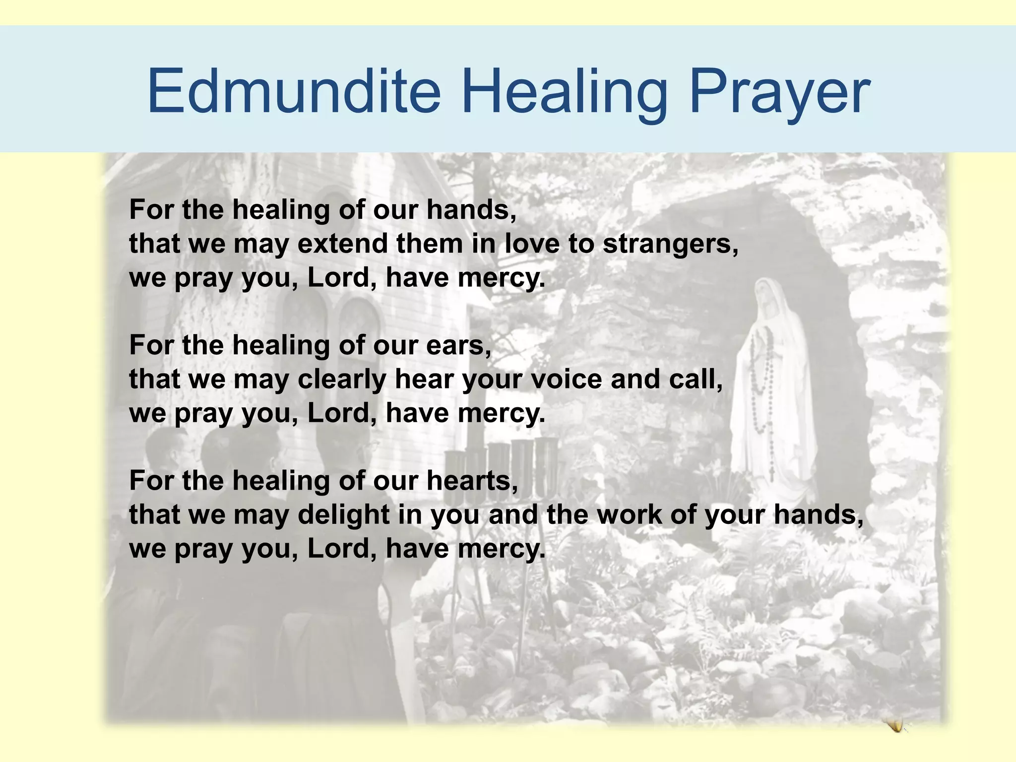 Edmundite Healing Prayer
For the healing of our hands,
that we may extend them in love to strangers,
we pray you, Lord, have mercy.

For the healing of our ears,
that we may clearly hear your voice and call,
we pray you, Lord, have mercy.

For the healing of our hearts,
that we may delight in you and the work of your hands,
we pray you, Lord, have mercy.
 