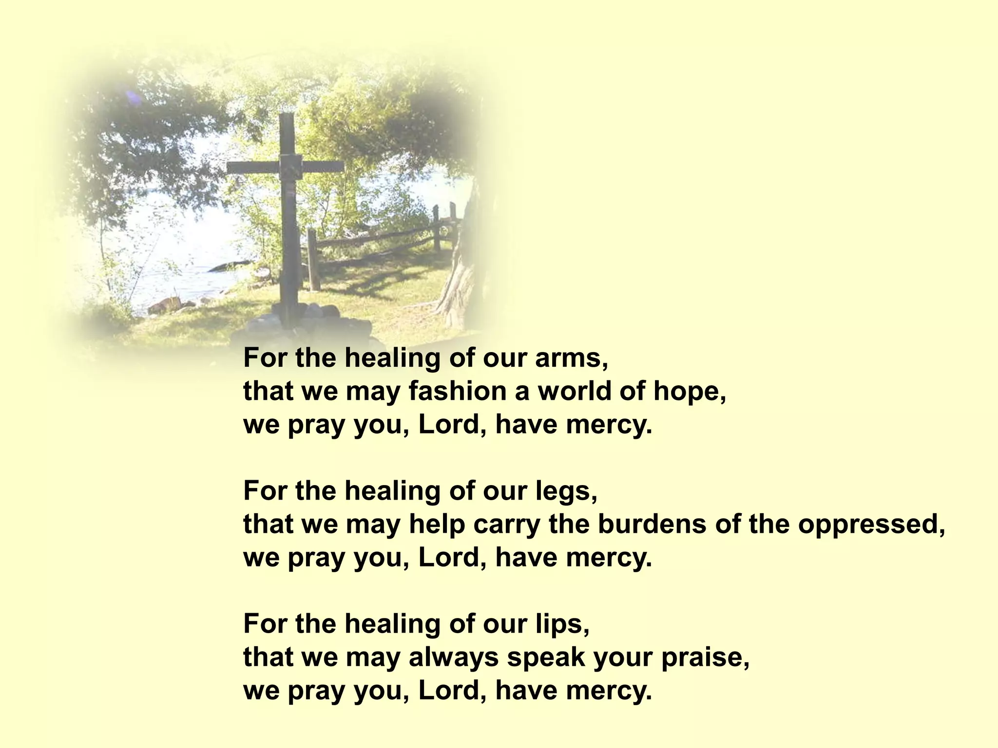 For the healing of our arms,
that we may fashion a world of hope,
we pray you, Lord, have mercy.

For the healing of our legs,
that we may help carry the burdens of the oppressed,
we pray you, Lord, have mercy.

For the healing of our lips,
that we may always speak your praise,
we pray you, Lord, have mercy.
 
