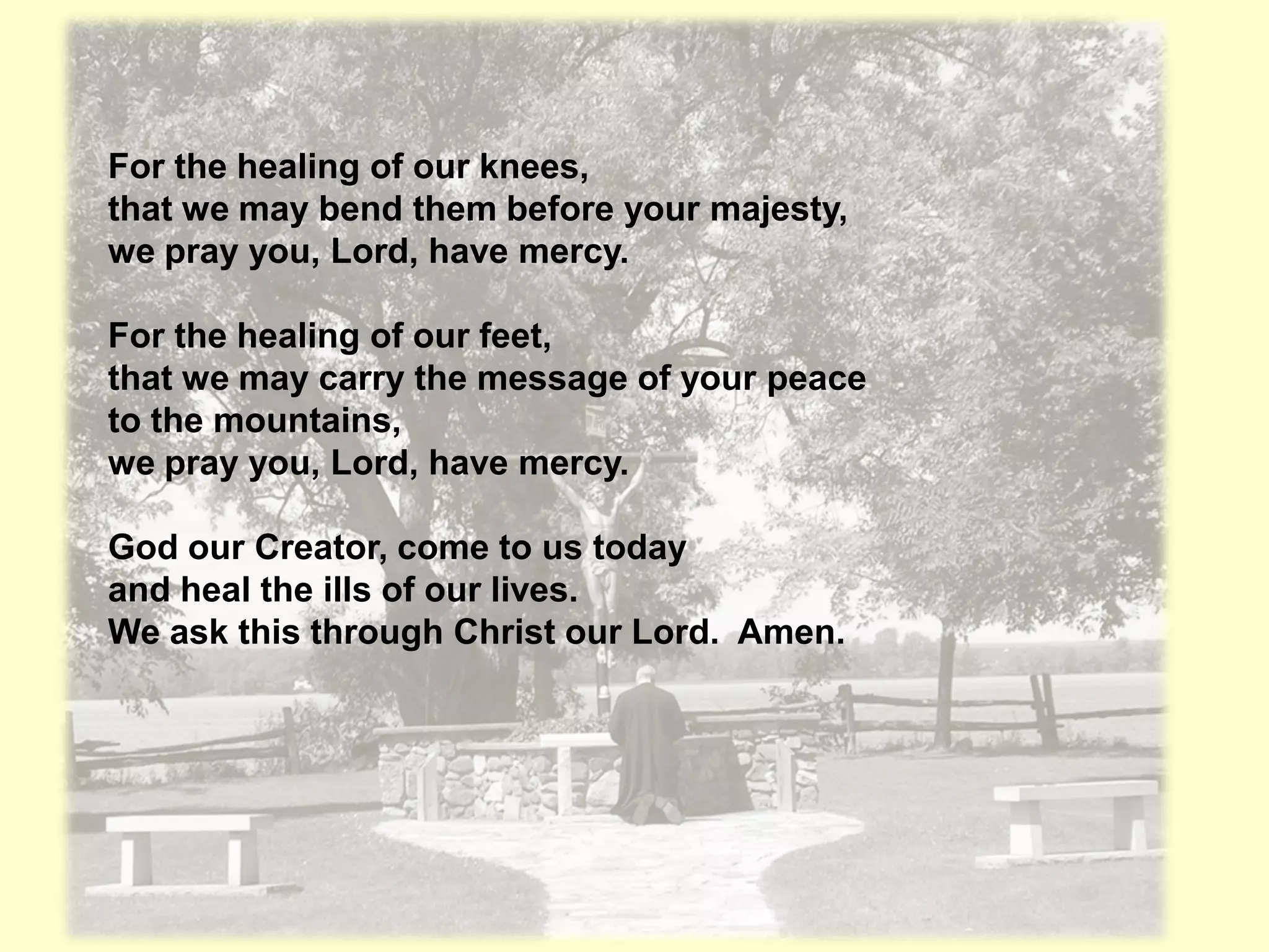 For the healing of our knees,
that we may bend them before your majesty,
we pray you, Lord, have mercy.

For the healing of our feet,
that we may carry the message of your peace
to the mountains,
we pray you, Lord, have mercy.

God our Creator, come to us today
and heal the ills of our lives.
We ask this through Christ our Lord. Amen.
 