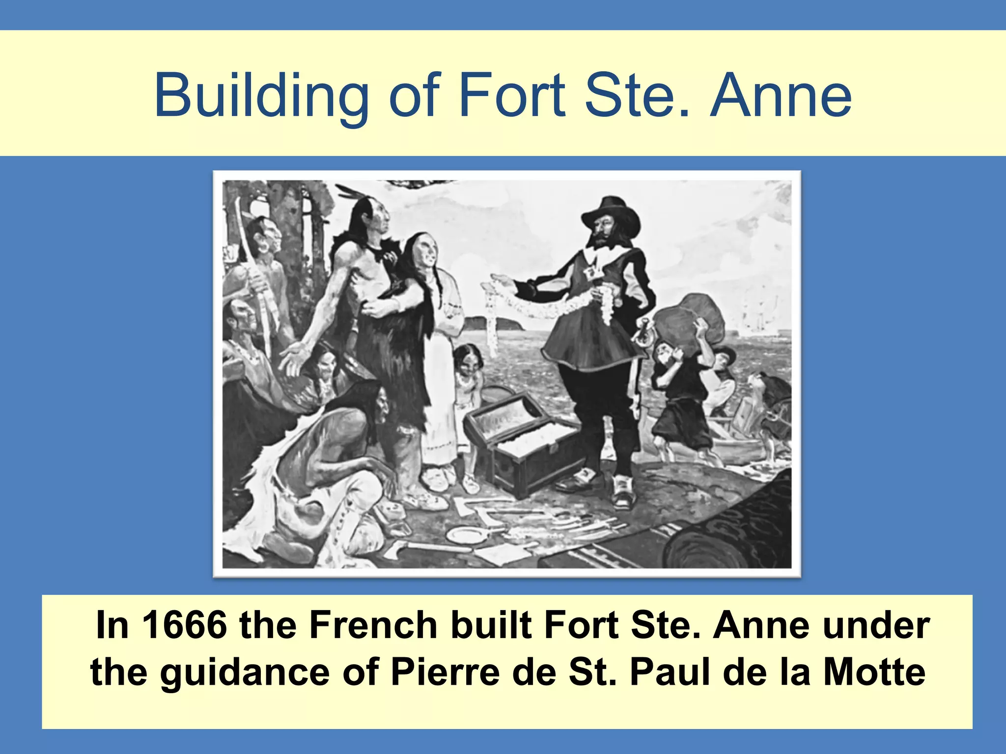 Building of Fort Ste. Anne




In 1666 the French built Fort Ste. Anne under
the guidance of Pierre de St. Paul de la Motte
 