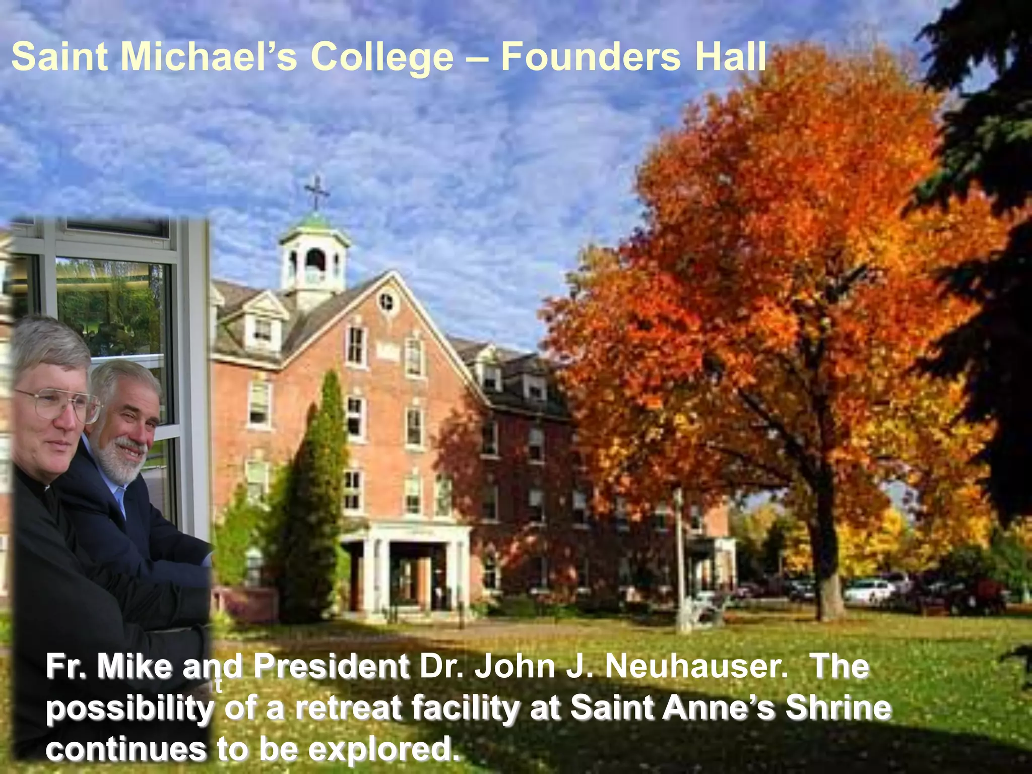 Saint Michael’s College – Founders Hall




 Fr.thMike and President Dr. John J. Neuhauser. The
 16 President
 possibility of a retreat facility at Saint Anne’s Shrine
 continues to be explored.
 