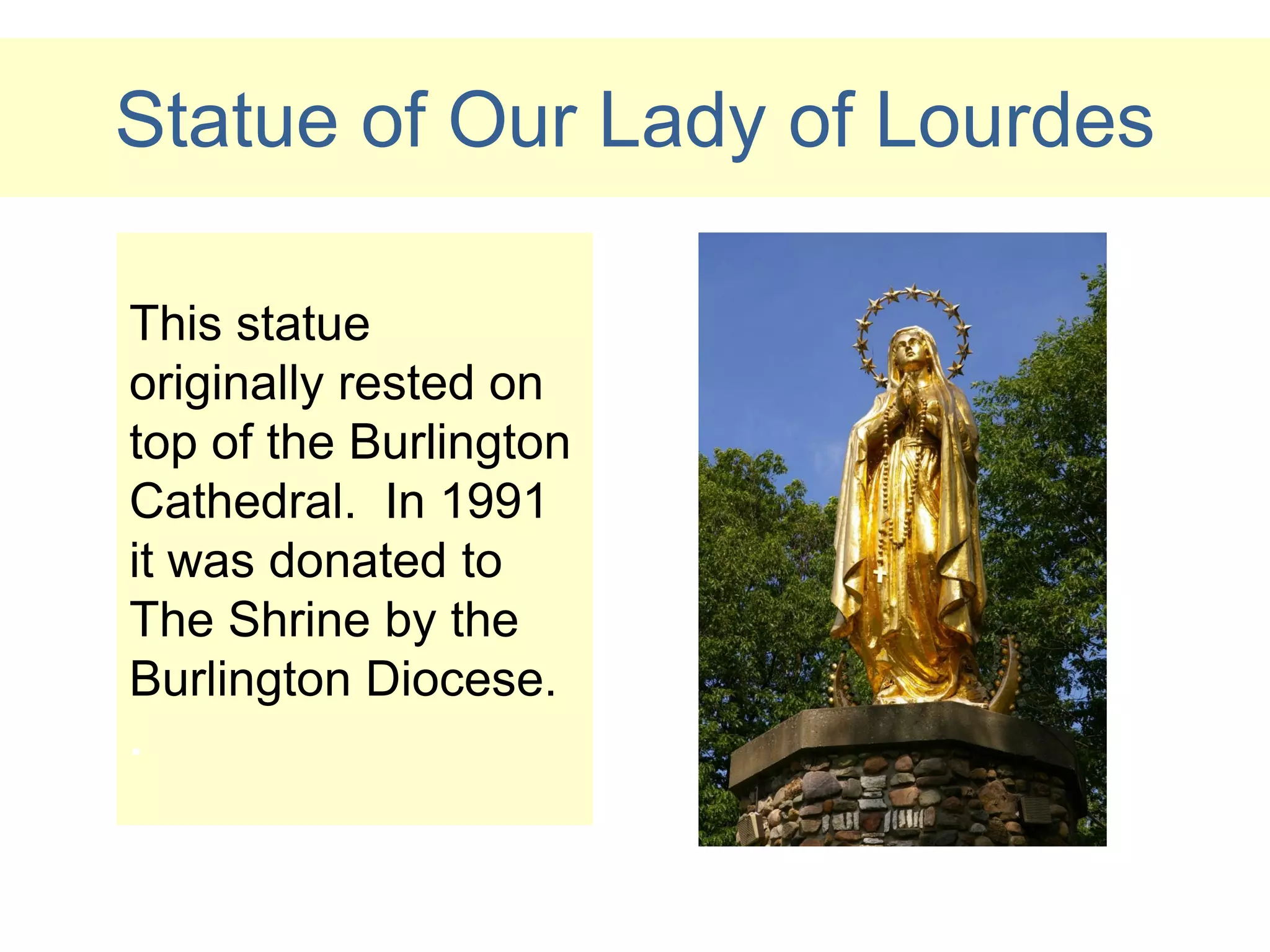 Statue of Our Lady of Lourdes

This statue
originally rested on
top of the Burlington
Cathedral. In 1991
it was donated to
The Shrine by the
Burlington Diocese.
.
 