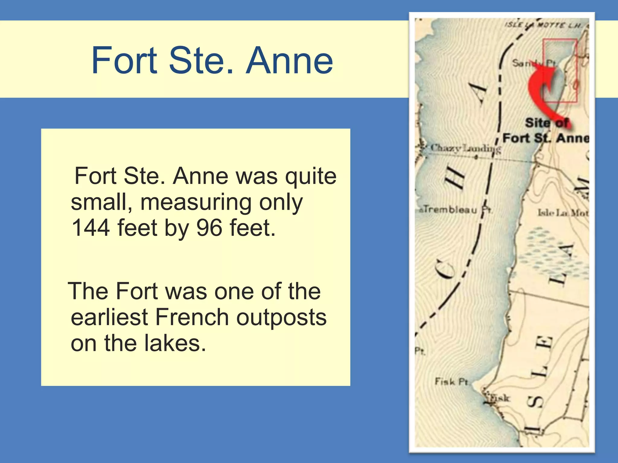 Fort Ste. Anne

Fort Ste. Anne was quite
small, measuring only
144 feet by 96 feet.

The Fort was one of the
earliest French outposts
on the lakes.
 
