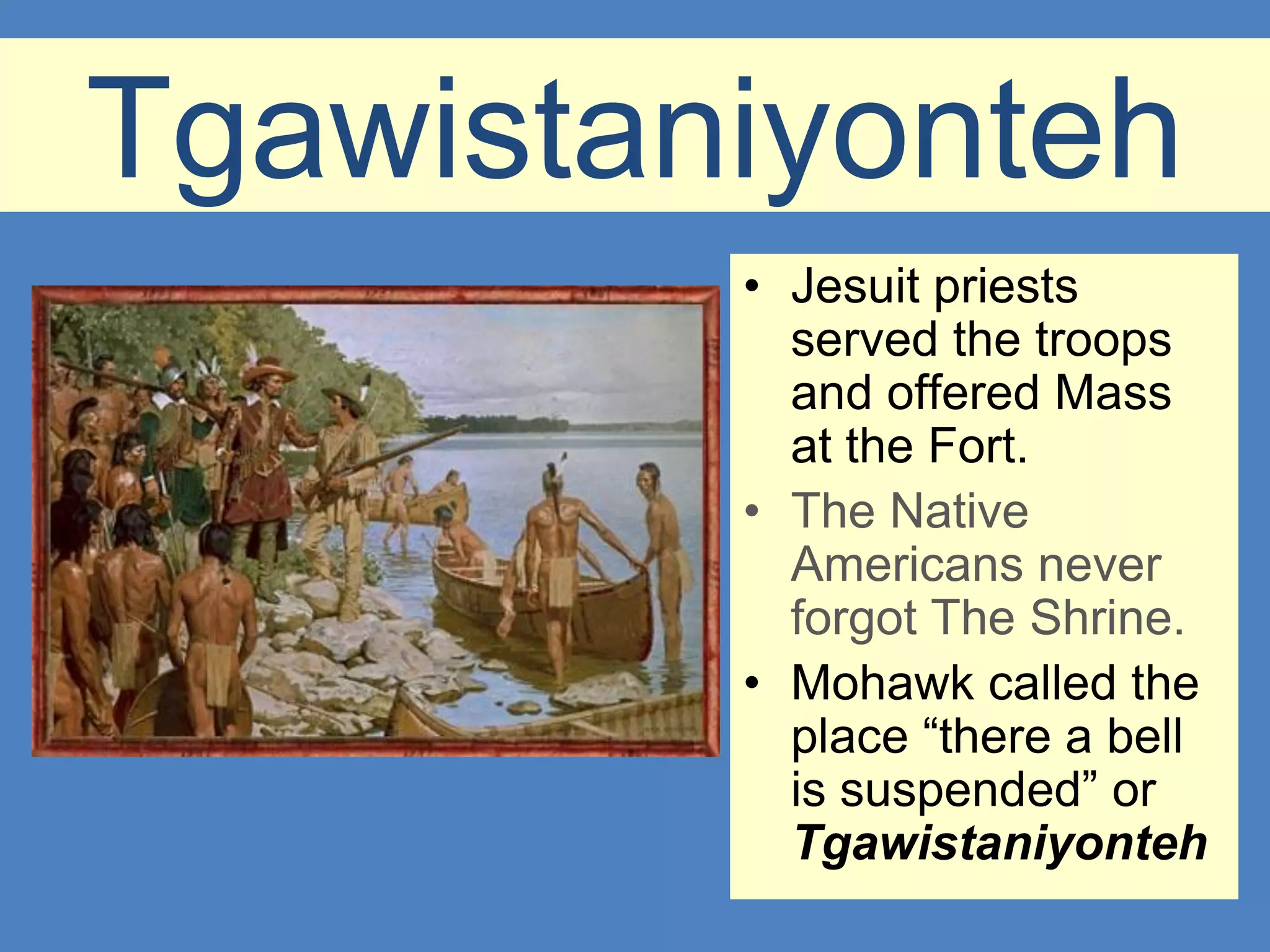 Tgawistaniyonteh
         • Jesuit priests
           served the troops
           and offered Mass
           at the Fort.
         • The Native
           Americans never
           forgot The Shrine.
         • Mohawk called the
           place “there a bell
           is suspended” or
           Tgawistaniyonteh
 