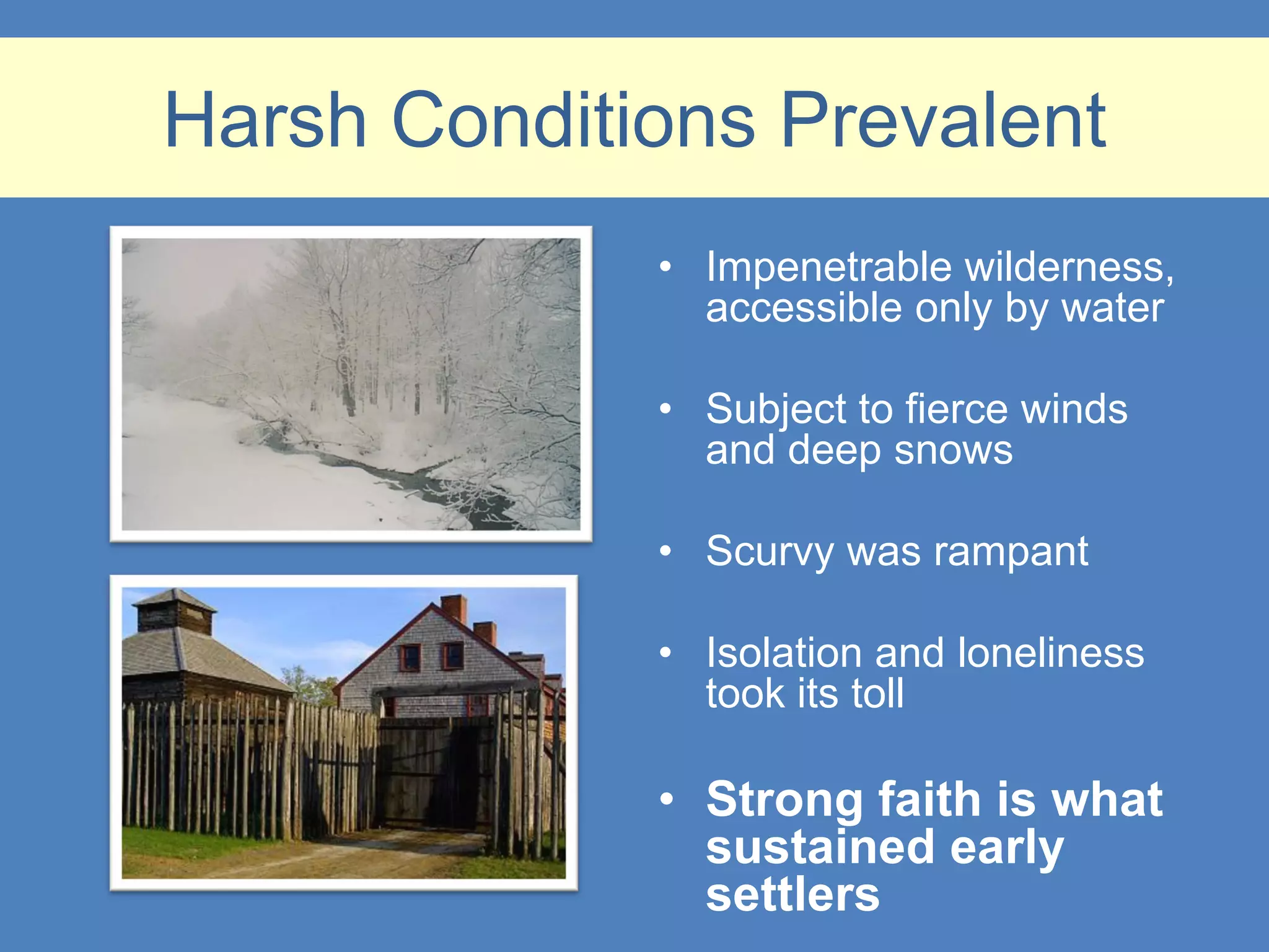 Harsh Conditions Prevalent
             • Impenetrable wilderness,
               accessible only by water

             • Subject to fierce winds
               and deep snows

             • Scurvy was rampant

             • Isolation and loneliness
               took its toll

             • Strong faith is what
               sustained early
               settlers
 