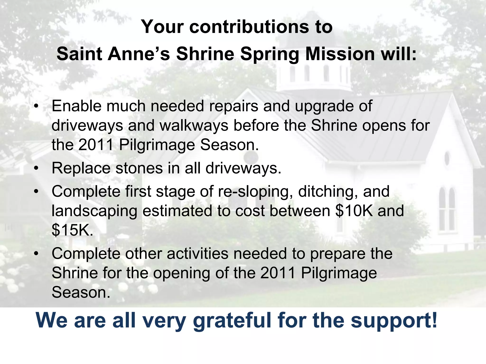 Your contributions to
      Here’s why it matters…
   Saint Anne’s Shrine Spring Mission will:

• Enable much needed repairs and upgrade of
  driveways and walkways before the Shrine opens for
  the 2011 Pilgrimage Season.
• Replace stones in all driveways.
• Complete first stage of re-sloping, ditching, and
  landscaping estimated to cost between $10K and
  $15K.
• Complete other activities needed to prepare the
  Shrine for the opening of the 2011 Pilgrimage
  Season.
We are all very grateful for the support!
 