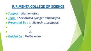 R.R.MEHTA COLLEGE OF SCIENCE
 Subject : Methematics
 Topic : Shrinivasa Iyanger Ramanujan
 Presented By : 1. Mukesh.u.prajapati
 2.
 3.
 Guided by : Maitri mam
 