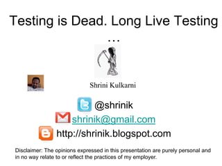 Testing is Dead. Long Live Testing
                …


                              Shrini Kulkarni

                          @shrinik
                    shrinik@gmail.com
                http://shrinik.blogspot.com
Disclaimer: The opinions expressed in this presentation are purely personal and
in no way relate to or reflect the practices of my employer.
 