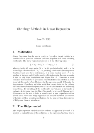 Shrinkage Methods in Linear Regression
June 29, 2018
Benno Geißelmann
1 Motivation
Linear Regression has the aim to predict a dependent target variable by a
combination of predictor variables (features) together with their according
coeﬃcients. The linear regression function is of the following form:
ˆyi = w0 + w1xi1 + · · · + wpxip + εi (1)
where yi is the ith target value (ˆyi is the ith predicted value) and xi is the
according ith feature vector. w0 · · · wp are the p coeﬃcients of the regression
function which need to be determined. εi is some random noise. P is the
number of features and N is the number of training data. In some scenarios
P can be very large, sometimes even larger than N. Therefore in these
scenarios there needs to be performed some kind of feature selection in order
to shrink the number of used features for the regression model. Otherwise the
huge amount of predictor variables would lead to overﬁtting on the training
data and therefore modelling the noise of the data rather than the underlying
connections. By shrinking of the coeﬃcients, the variance in the model is
reduced. At the same time the bias of the model is increased (bias-variance-
dilemma) with the aim to build a model which is able to perform well on
unseen data. Lasso and Ridge regression are methods to shrink the amount
of features or their according coeﬃcients. In the next sections the concepts
of Ridge and Lasso is introduced.
2 The Ridge model
The Rigde regression analysis method deﬁnes an approach by which it is
possible to shrink the size of the coeﬃcients of the regression function. Due to
1
 