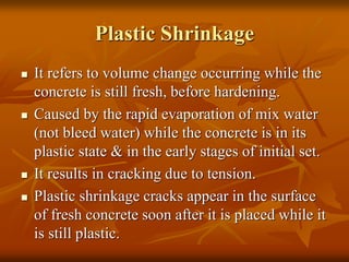 Plastic Shrinkage
 It refers to volume change occurring while the
concrete is still fresh, before hardening.
 Caused by the rapid evaporation of mix water
(not bleed water) while the concrete is in its
plastic state & in the early stages of initial set.
 It results in cracking due to tension.
 Plastic shrinkage cracks appear in the surface
of fresh concrete soon after it is placed while it
is still plastic.
 