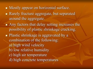  Mostly appear on horizontal surface.
 Rarely fracture aggregate, but separated
around the aggregate.
 Any factors that delay setting increases the
possibility of plastic shrinkage cracking.
 Plastic shrinkage is aggravated by a
combination of the following:
a) high wind velocity
b) low relative humidity
c) high air temperature
d) high concrete temperatures
 