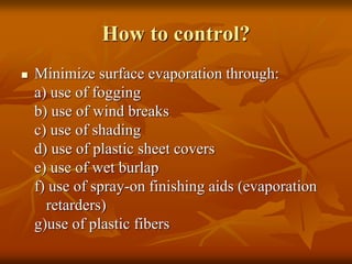 How to control?
 Minimize surface evaporation through:
a) use of fogging
b) use of wind breaks
c) use of shading
d) use of plastic sheet covers
e) use of wet burlap
f) use of spray-on finishing aids (evaporation
retarders)
g)use of plastic fibers
 