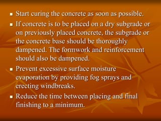  Start curing the concrete as soon as possible.
 If concrete is to be placed on a dry subgrade or
on previously placed concrete, the subgrade or
the concrete base should be thoroughly
dampened. The formwork and reinforcement
should also be dampened.
 Prevent excessive surface moisture
evaporation by providing fog sprays and
erecting windbreaks.
 Reduce the time between placing and final
finishing to a minimum.
 