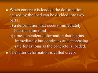  When concrete is loaded, the deformation
caused by the load can be divided into two
parts :
a) a deformation that occurs immediately
(elastic strain) and
b) time-dependent deformation that begins
immediately but continues at a decreasing
rate for as long as the concrete is loaded.
 The latter deformation is called creep.
 