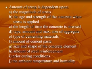  Amount of creep is dependent upon:
a) the magnitude of stress
b) the age and strength of the concrete when
stress is applied
c) the length of time the concrete is stressed
d) type, amount and max. size of aggregate
e) type of cementing materials
f) amount of cement paste
g) size and shape of the concrete element
h) amount of steel reinforcement
i) prior curing conditions
j) the ambient temperature and humidity
 