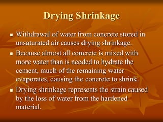 Drying Shrinkage
 Withdrawal of water from concrete stored in
unsaturated air causes drying shrinkage.
 Because almost all concrete is mixed with
more water than is needed to hydrate the
cement, much of the remaining water
evaporates, causing the concrete to shrink.
 Drying shrinkage represents the strain caused
by the loss of water from the hardened
material.
 
