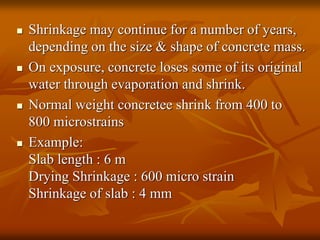  Shrinkage may continue for a number of years,
depending on the size & shape of concrete mass.
 On exposure, concrete loses some of its original
water through evaporation and shrink.
 Normal weight concretee shrink from 400 to
800 microstrains
 Example:
Slab length : 6 m
Drying Shrinkage : 600 micro strain
Shrinkage of slab : 4 mm
 