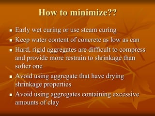 How to minimize??
 Early wet curing or use steam curing
 Keep water content of concrete as low as can
 Hard, rigid aggregates are difficult to compress
and provide more restrain to shrinkage than
softer one
 Avoid using aggregate that have drying
shrinkage properties
 Avoid using aggregates containing excessive
amounts of clay
 