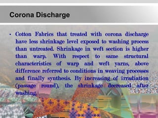 Corona Discharge

• Cotton Fabrics that treated with corona discharge
  have less shrinkage level exposed to washing process
  than untreated. Shrinkage in weft section is higher
  than warp. With respect to same structural
  characteristics of warp and weft yarns, above
  difference referred to conditions in weaving processes
  and finally synthesis. By increasing of irradiation
  (passage round), the shrinkage decreased after
  washing.
 